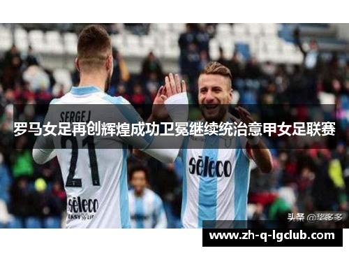 罗马女足再创辉煌成功卫冕继续统治意甲女足联赛
