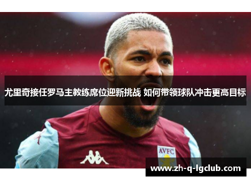 尤里奇接任罗马主教练席位迎新挑战 如何带领球队冲击更高目标 尤里奇接任罗马主教练席位迎新挑战 如何带领球队冲击更高目标