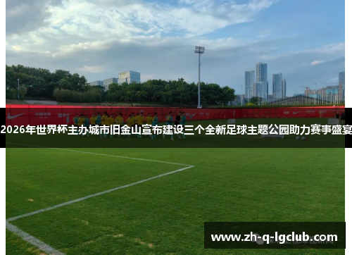 2026年世界杯主办城市旧金山宣布建设三个全新足球主题公园助力赛事盛宴